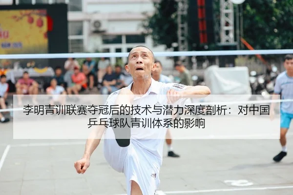 李明青训联赛夺冠后的技术与潜力深度剖析：对中国乒乓球队青训体系的影响
